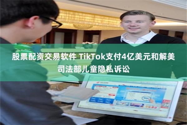 股票配资交易软件 TikTok支付4亿美元和解美司法部儿童隐私诉讼