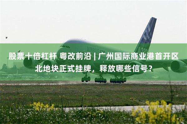 股票十倍杠杆 粤改前沿 | 广州国际商业港首开区北地块正式挂牌，释放哪些信号？