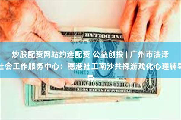 炒股配资网站约选配资 公益创投 | 广州市法泽社会工作服务中心：穗港社工南沙共探游戏化心理辅导