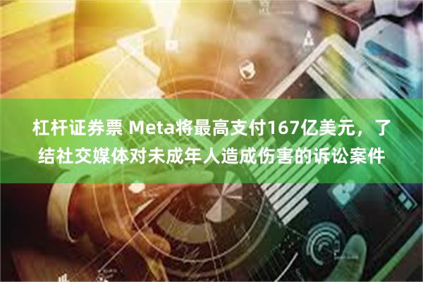 杠杆证券票 Meta将最高支付167亿美元，了结社交媒体对未成年人造成伤害的诉讼案件