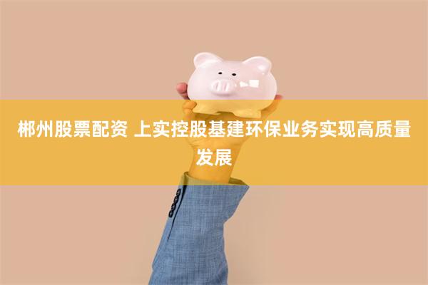 郴州股票配资 上实控股基建环保业务实现高质量发展