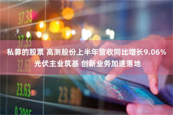 私募的股票 高测股份上半年营收同比增长9.06% 光伏主业筑基 创新业务加速落地