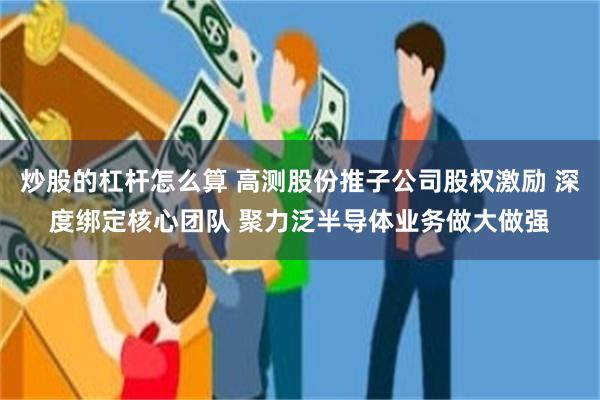 炒股的杠杆怎么算 高测股份推子公司股权激励 深度绑定核心团队 聚力泛半导体业务做大做强