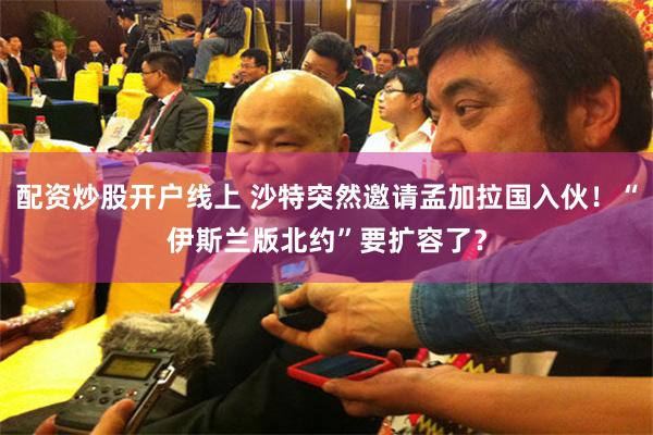 配资炒股开户线上 沙特突然邀请孟加拉国入伙！“伊斯兰版北约”要扩容了？