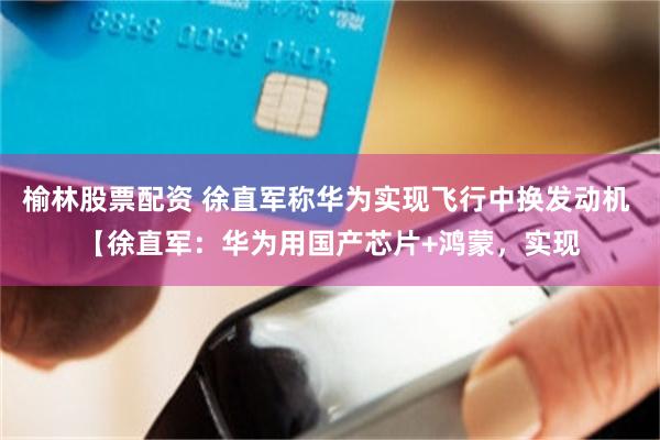 榆林股票配资 徐直军称华为实现飞行中换发动机 【徐直军：华为用国产芯片+鸿蒙，实现