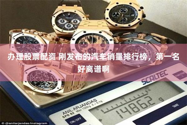 办理股票配资 刚发布的汽车销量排行榜，第一名好离谱啊