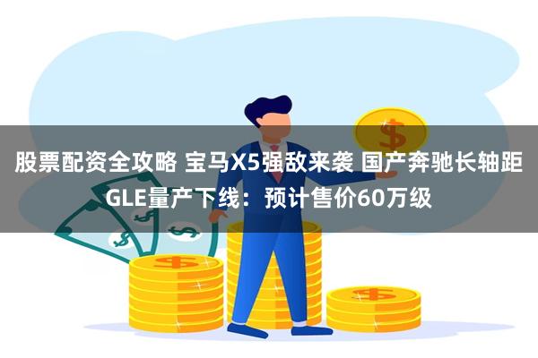 股票配资全攻略 宝马X5强敌来袭 国产奔驰长轴距GLE量产下线：预计售价60万级
