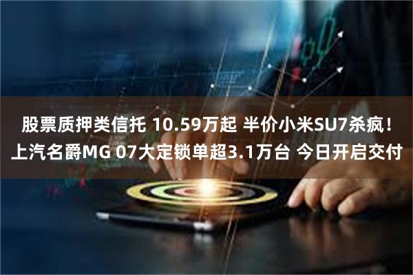 股票质押类信托 10.59万起 半价小米SU7杀疯！上汽名爵MG 07大定锁单超3.1万台 今日开启交付