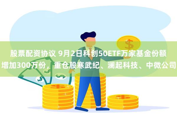 股票配资协议 9月2日科创50ETF万家基金份额增加300万份，重仓股寒武纪、澜起科技、中微公司