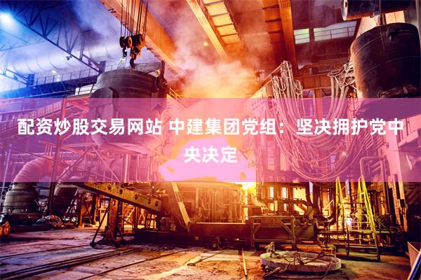 配资炒股交易网站 中建集团党组:坚决拥护党中央决定
