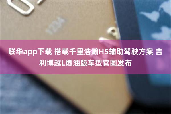 联华app下载 搭载千里浩瀚H5辅助驾驶方案 吉利博越L燃油版车型官图发布