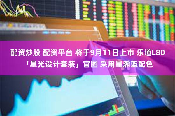 配资炒股 配资平台 将于9月11日上市 乐道L80「星光设计套装」官图 采用星瀚蓝配色