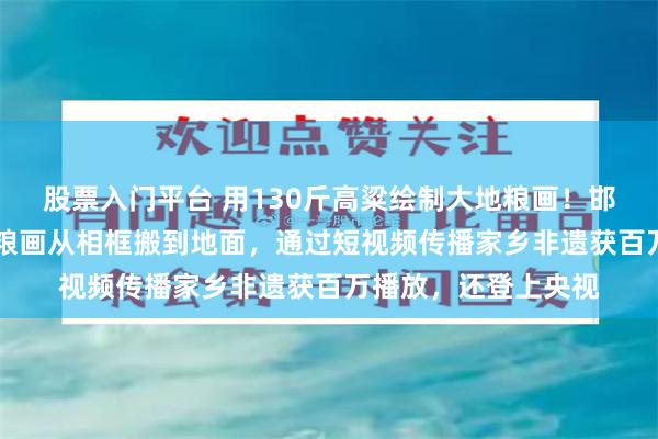 股票入门平台 用130斤高粱绘制大地粮画！邯郸馆陶31岁小伙把粮画从相框搬到地面，通过短视频传播家乡非遗获百万播放，还登上央视