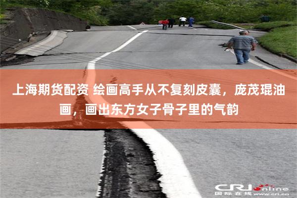 上海期货配资 绘画高手从不复刻皮囊，庞茂琨油画，画出东方女子骨子里的气韵