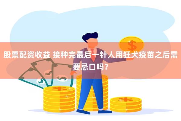 股票配资收益 接种完最后一针人用狂犬疫苗之后需要忌口吗？