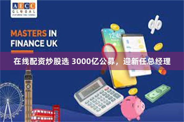 在线配资炒股选 3000亿公募，迎新任总经理