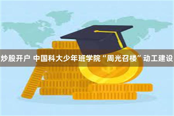 炒股开户 中国科大少年班学院“周光召楼”动工建设