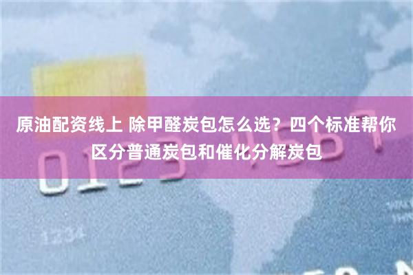 原油配资线上 除甲醛炭包怎么选？四个标准帮你区分普通炭包和催化分解炭包