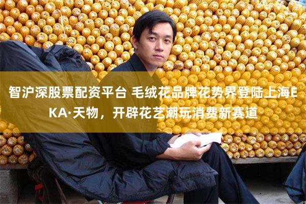 智沪深股票配资平台 毛绒花品牌花势界登陆上海EKA·天物，开辟花艺潮玩消费新赛道