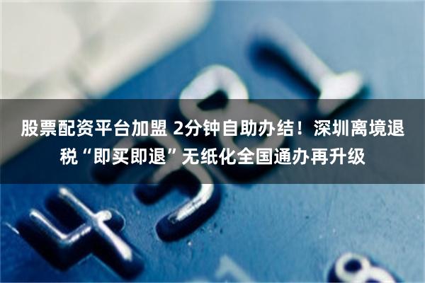 股票配资平台加盟 2分钟自助办结!深圳离境退税“即买即退”无纸化全国通办再升级