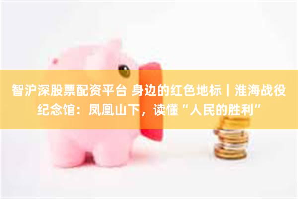 智沪深股票配资平台 身边的红色地标｜淮海战役纪念馆：凤凰山下，读懂“人民的胜利”