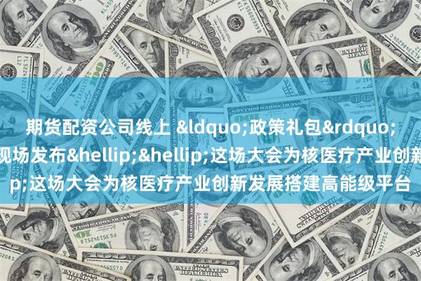 期货配资公司线上 &ldquo;政策礼包&rdquo;集中派发、创新成果现场发布&hellip;&hellip;这场大会为核医疗产业创新发展搭建高能级平台