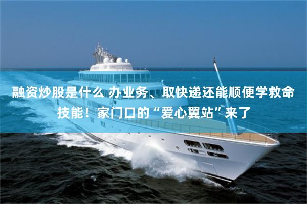 融资炒股是什么 办业务、取快递还能顺便学救命技能！家门口的“爱心翼站”来了