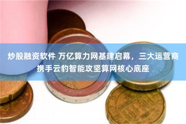 炒股融资软件 万亿算力网基建启幕，三大运营商携手云豹智能攻坚算网核心底座