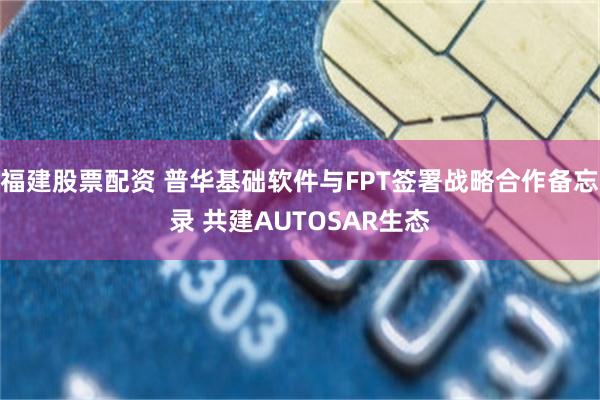福建股票配资 普华基础软件与FPT签署战略合作备忘录 共建AUTOSAR生态