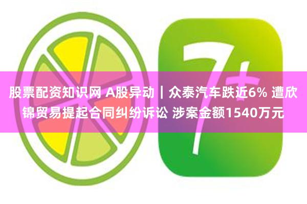 股票配资知识网 A股异动｜众泰汽车跌近6% 遭欣锦贸易提起合同纠纷诉讼 涉案金额1540万元