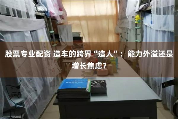 股票专业配资 造车的跨界“造人”：能力外溢还是增长焦虑？