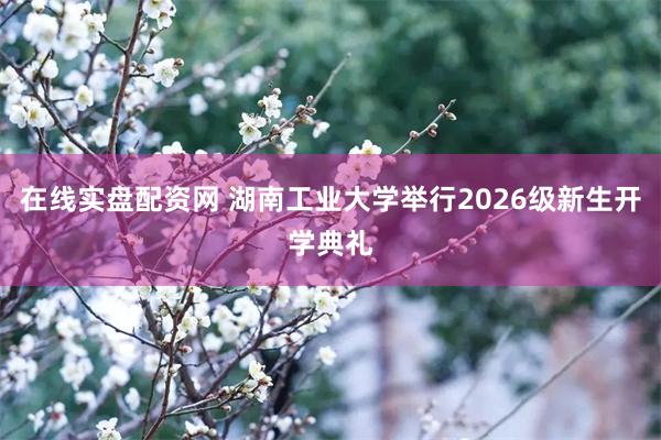 在线实盘配资网 湖南工业大学举行2026级新生开学典礼