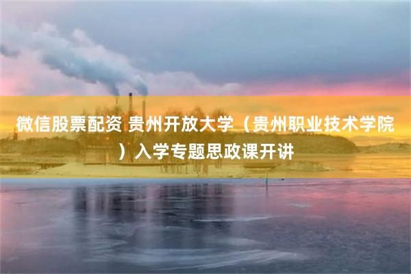 微信股票配资 贵州开放大学（贵州职业技术学院）入学专题思政课开讲
