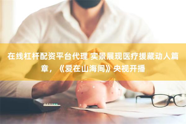 在线杠杆配资平台代理 实景展现医疗援藏动人篇章，《爱在山海间》央视开播