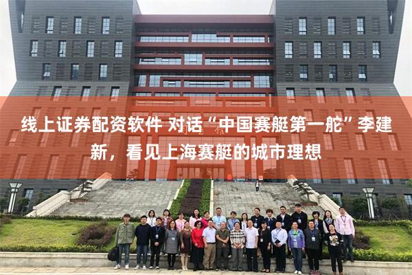 线上证券配资软件 对话“中国赛艇第一舵”李建新，看见上海赛艇的城市理想