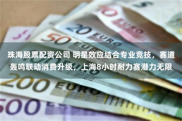 珠海股票配资公司 明星效应结合专业竞技，赛道轰鸣联动消费升级，上海8小时耐力赛潜力无限