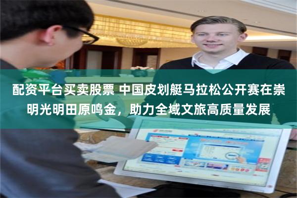 配资平台买卖股票 中国皮划艇马拉松公开赛在崇明光明田原鸣金，助力全域文旅高质量发展