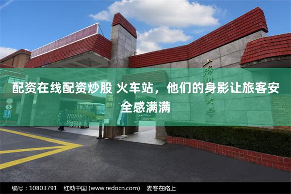 配资在线配资炒股 火车站，他们的身影让旅客安全感满满