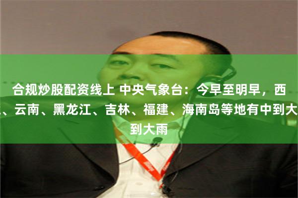 合规炒股配资线上 中央气象台：今早至明早，西藏、云南、黑龙江、吉林、福建、海南岛等地有中到大雨