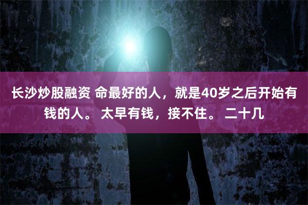 长沙炒股融资 命最好的人，就是40岁之后开始有钱的人。 太早有钱，接不住。 二十几