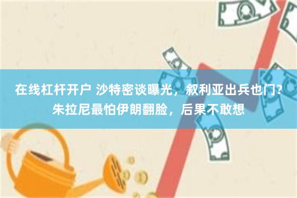 在线杠杆开户 沙特密谈曝光，叙利亚出兵也门？朱拉尼最怕伊朗翻脸，后果不敢想
