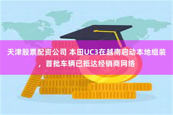 天津股票配资公司 本田UC3在越南启动本地组装，首批车辆已抵达经销商网络