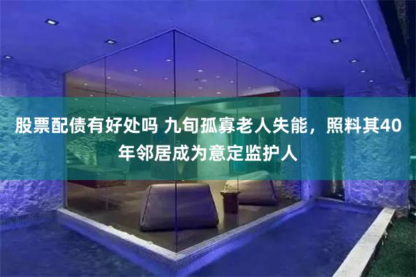 股票配债有好处吗 九旬孤寡老人失能，照料其40年邻居成为意定监护人