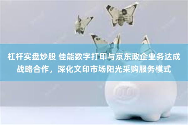 杠杆实盘炒股 佳能数字打印与京东政企业务达成战略合作，深化文印市场阳光采购服务模式
