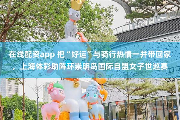 在线配资app 把“好运”与骑行热情一并带回家，上海体彩助阵环崇明岛国际自盟女子世巡赛
