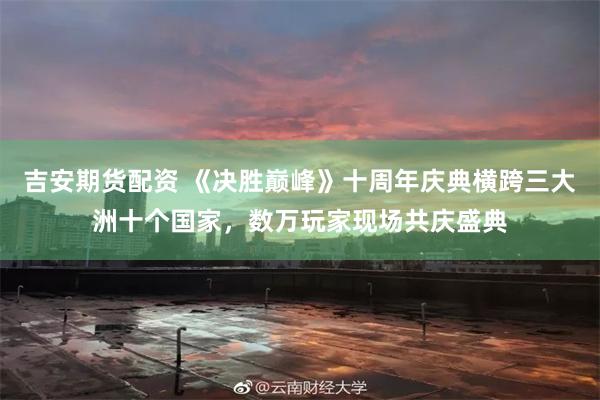 吉安期货配资 《决胜巅峰》十周年庆典横跨三大洲十个国家,数万玩家现场共庆盛典