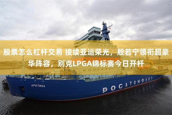 股票怎么杠杆交易 接续亚运荣光，殷若宁领衔超豪华阵容，别克LPGA锦标赛今日开杆