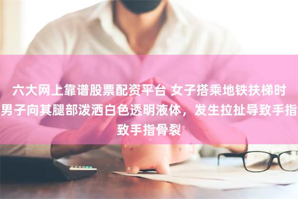 六大网上靠谱股票配资平台 女子搭乘地铁扶梯时，一男子向其腿部泼洒白色透明液体，发生拉扯导致手指骨裂